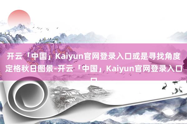 开云「中国」Kaiyun官网登录入口或是寻找角度定格秋日图景-开云「中国」Kaiyun官网登录入口