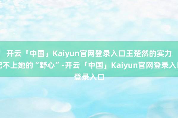 开云「中国」Kaiyun官网登录入口王楚然的实力配不上她的“野心”-开云「中国」Kaiyun官网登录入口