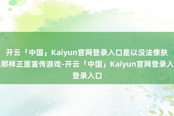 开云「中国」Kaiyun官网登录入口是以没法像肤浅那样正面宣传游戏-开云「中国」Kaiyun官网登录入口