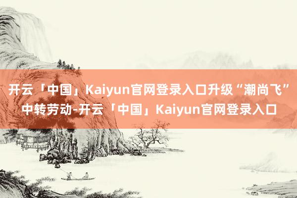 开云「中国」Kaiyun官网登录入口升级“潮尚飞”中转劳动-开云「中国」Kaiyun官网登录入口