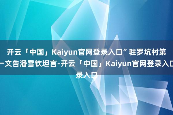 开云「中国」Kaiyun官网登录入口”驻罗坑村第一文告潘雪钦坦言-开云「中国」Kaiyun官网登录入口