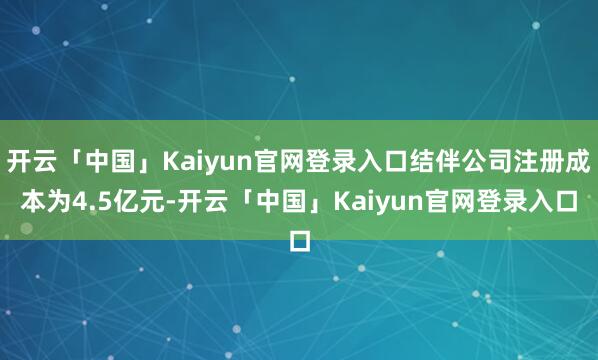 开云「中国」Kaiyun官网登录入口结伴公司注册成本为4.5亿元-开云「中国」Kaiyun官网登录入口
