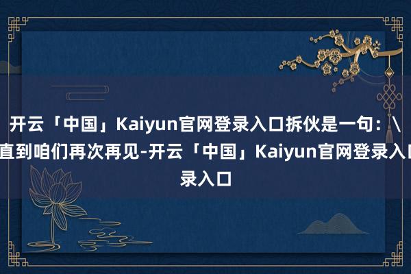 开云「中国」Kaiyun官网登录入口拆伙是一句：＂直到咱们再次再见-开云「中国」Kaiyun官网登录入口