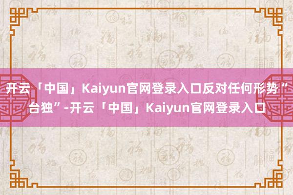 开云「中国」Kaiyun官网登录入口反对任何形势“台独”-开云「中国」Kaiyun官网登录入口