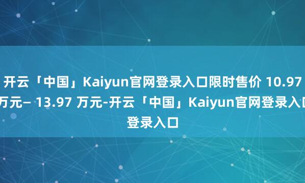 开云「中国」Kaiyun官网登录入口限时售价 10.97 万元— 13.97 万元-开云「中国」Kaiyun官网登录入口
