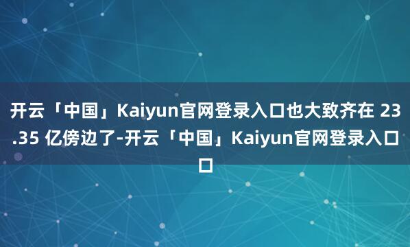 开云「中国」Kaiyun官网登录入口也大致齐在 23.35 亿傍边了-开云「中国」Kaiyun官网登录入口