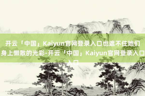 开云「中国」Kaiyun官网登录入口也遮不住她们身上懒散的光彩-开云「中国」Kaiyun官网登录入口