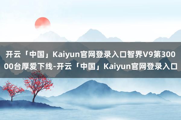开云「中国」Kaiyun官网登录入口智界V9第30000台厚爱下线-开云「中国」Kaiyun官网登录入口