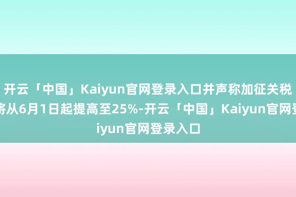开云「中国」Kaiyun官网登录入口并声称加征关税的税率将从6月1日起提高至25%-开云「中国」Kaiyun官网登录入口