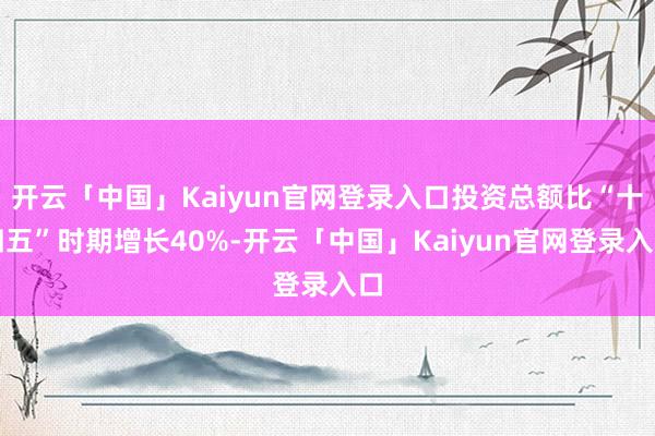 开云「中国」Kaiyun官网登录入口投资总额比“十四五”时期增长40%-开云「中国」Kaiyun官网登录入口