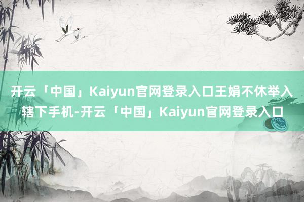 开云「中国」Kaiyun官网登录入口王娟不休举入辖下手机-开云「中国」Kaiyun官网登录入口