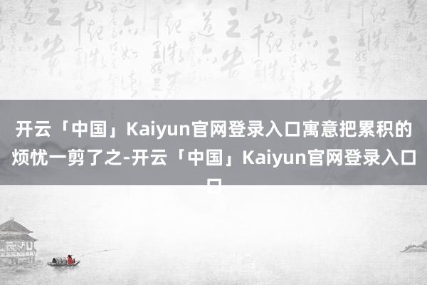 开云「中国」Kaiyun官网登录入口寓意把累积的烦忧一剪了之-开云「中国」Kaiyun官网登录入口