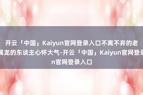 开云「中国」Kaiyun官网登录入口不离不弃的老来伴属龙的东谈主心怀大气-开云「中国」Kaiyun官网登录入口