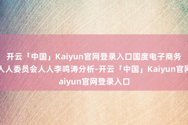 开云「中国」Kaiyun官网登录入口国度电子商务示范城市人人委员会人人李鸣涛分析-开云「中国」Kaiyun官网登录入口