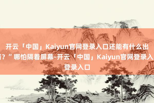 开云「中国」Kaiyun官网登录入口还能有什么出路？”哪怕隔着屏幕-开云「中国」Kaiyun官网登录入口