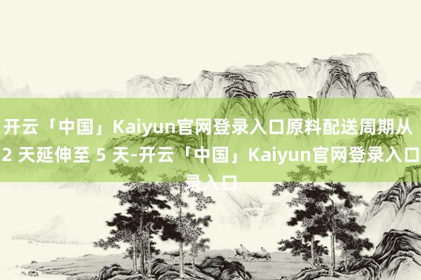 开云「中国」Kaiyun官网登录入口原料配送周期从 2 天延伸至 5 天-开云「中国」Kaiyun官网登录入口