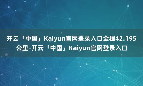 开云「中国」Kaiyun官网登录入口全程42.195公里-开云「中国」Kaiyun官网登录入口