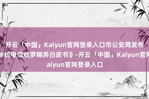 开云「中国」Kaiyun官网登录入口市公安局发布《上海市涉校电信收罗糊弄白皮书》-开云「中国」Kaiyun官网登录入口