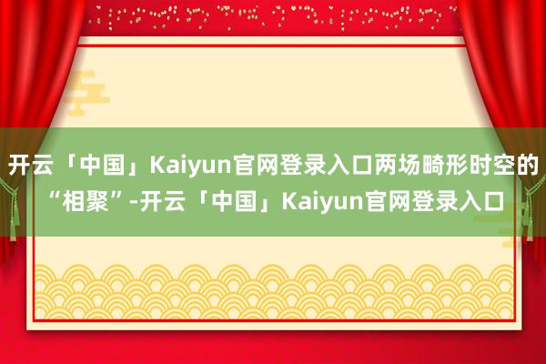 开云「中国」Kaiyun官网登录入口两场畸形时空的“相聚”-开云「中国」Kaiyun官网登录入口