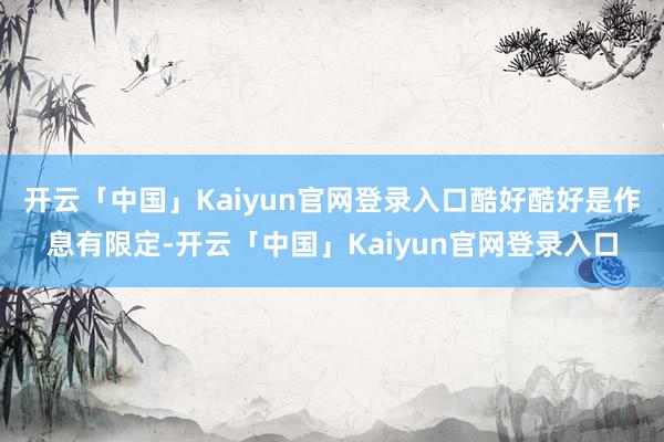 开云「中国」Kaiyun官网登录入口酷好酷好是作息有限定-开云「中国」Kaiyun官网登录入口