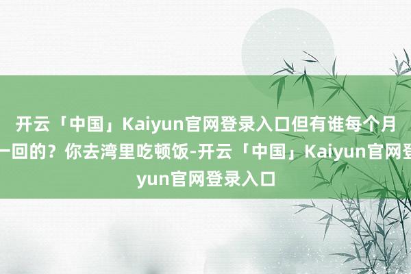 开云「中国」Kaiyun官网登录入口但有谁每个月这样跑一回的？你去湾里吃顿饭-开云「中国」Kaiyun官网登录入口