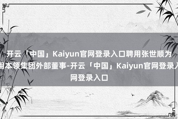 开云「中国」Kaiyun官网登录入口聘用张世顺为通用本领集团外部董事-开云「中国」Kaiyun官网登录入口