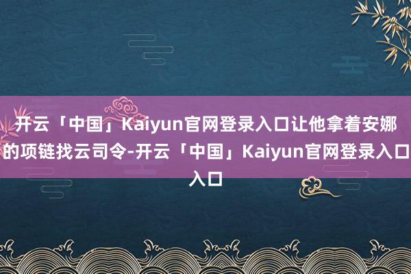 开云「中国」Kaiyun官网登录入口让他拿着安娜的项链找云司令-开云「中国」Kaiyun官网登录入口