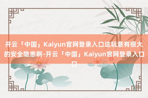 开云「中国」Kaiyun官网登录入口这玩意有很大的安全隐患啊-开云「中国」Kaiyun官网登录入口